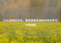 PUBG战场白月光，那些惊艳全场的白色衬衣与外套穿搭