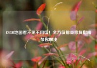 CSGO地图看不见不用慌！全方位排查修复指南帮你解决
