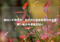 畅玩CF不用独显！高性价比核显推荐与优化指南，解答核显能否玩CF