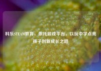 科乐STEAM教育，依托游戏平台，以玩中学点亮孩子创新成长之路