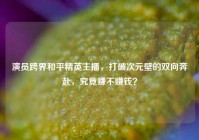 演员跨界和平精英主播，打破次元壁的双向奔赴，究竟赚不赚钱？