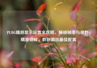 PUBG端游显示设置全攻略，解锁帧率与视野，精准锁敌，教你调出最佳配置