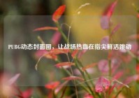 PUBG动态封面图，让战场热血在指尖鲜活跳动
