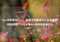 Root手机联动Steam，解锁手游新潜力，还是踩中风险陷阱？一文读懂Root手机到底是什么