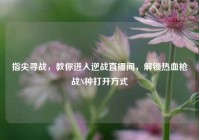 指尖寻战，教你进入逆战直播间，解锁热血枪战N种打开方式