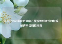 怎么让CSGO声音更清脆？从设置到硬件的极致听声辨位调校指南