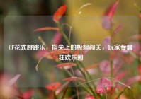 CF花式跳跳乐，指尖上的极限闯关，玩家专属狂欢乐园