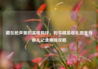 藏在枪声里的温暖羁绊，和平精英收礼图鉴与收礼记录删除攻略