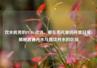 饮水机旁的PUBG战场，藏在蒸汽里的开黑日常，揭秘普通开水与直饮开水的区别