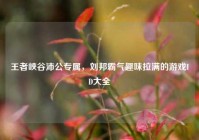 王者峡谷沛公专属，刘邦霸气趣味拉满的游戏ID大全