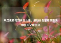 从历史丹青到峡谷头像，解锁王者荣耀原型头像里的文化密码