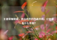 王者荣耀助威，峡谷内外的热血共鸣，它到底有什么作用？