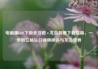 电脑端LOL下载全攻略+龙岛异兽下载指南，一步到位畅玩召唤师峡谷与龙岛世界