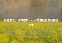 沙砾漫卷，枪声轰鸣，CSGO荒漠地图里的铁血众生