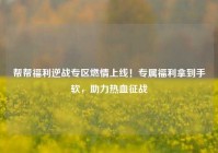 帮帮福利逆战专区燃情上线！专属福利拿到手软，助力热血征战