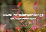 燃爆桌面！逆战主题皮肤把战场热血搬进日常屏幕，武器皮肤获取攻略揭秘