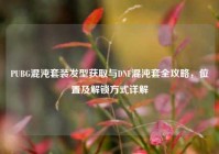 PUBG混沌套装发型获取与DNF混沌套全攻略，位置及解锁方式详解