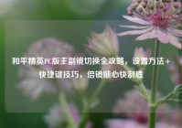 和平精英PC版主副镜切换全攻略，设置方法+快捷键技巧，倍镜随心快制胜