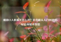 端游CF人机模式怎么开？全攻略从入门到进阶，轻松练枪不发愁