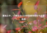 赛场之外，CIS赛区在CS:GO中的独特印记与文化脉络
