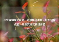 CF全屏切换全攻略，告别黑边卡顿，轻松切换桌面，解锁沉浸式战场体验