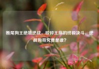 断尾狗王绝境逆战，咬碎王座的终极决斗，逆战狗哥究竟是谁？