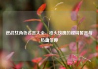 逆战女角色名言大全，枪火玫瑰的铿锵誓言与热血信仰