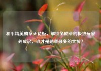 和平精英勋章天花板，解锁全勋章的极致玩家养成记，谁才是勋章最多的大神？