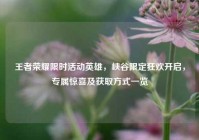 王者荣耀限时活动英雄，峡谷限定狂欢开启，专属惊喜及获取方式一览