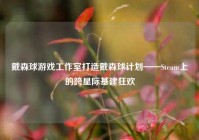 戴森球游戏工作室打造戴森球计划——Steam上的跨星际基建狂欢