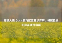 穿越火线（CF）官方配置要求详解，畅玩枪战的必备硬件指南