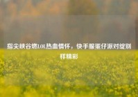 指尖峡谷燃LOL热血情怀，快手服蛋仔派对绽别样精彩