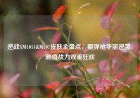 逆战XM1014&M107皮肤全盘点，霰弹枪华丽逆袭，颜值战力双重狂欢