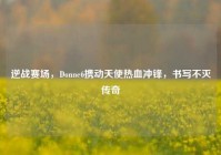 逆战赛场，Donne6携动天使热血冲锋，书写不灭传奇