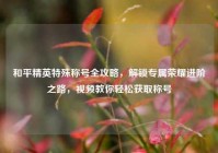 和平精英特殊称号全攻略，解锁专属荣耀进阶之路，视频教你轻松获取称号
