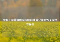 警惕王者荣耀抽皮肤网陷阱 莫让贪念毁了钱包与账号
