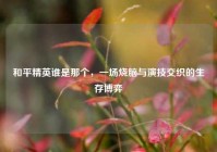 和平精英谁是那个，一场烧脑与演技交织的生存博弈