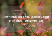 LOL男刀锋野区刷爆全攻略，高效路线+细节技巧+连招教学，轻松掌控野区节奏