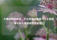 大秦铁骑踏峡谷，千古将魂战巅峰——王者荣耀中的大秦将领究竟是谁？