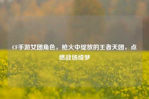 CF手游女团角色，枪火中绽放的王者天团，点燃战场绮梦