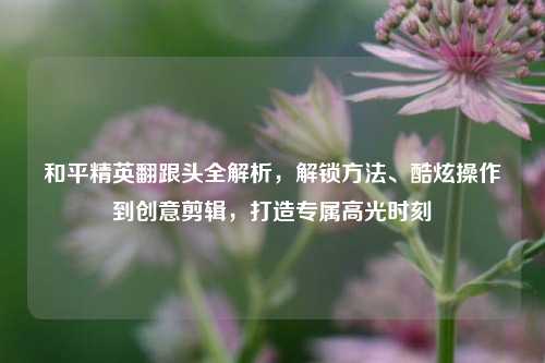 和平精英翻跟头全解析，解锁方法、酷炫操作到创意剪辑，打造专属高光时刻