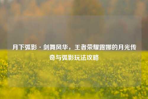 月下弧影·剑舞风华，王者荣耀露娜的月光传奇与弧影玩法攻略