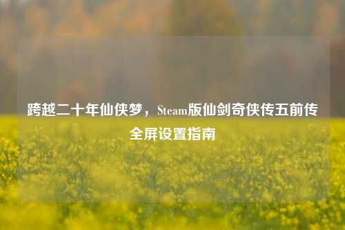 跨越二十年仙侠梦，Steam版仙剑奇侠传五前传全屏设置指南