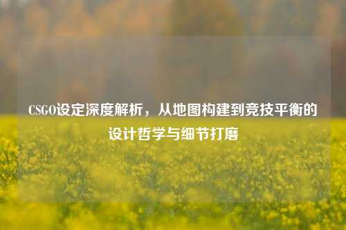 CSGO设定深度解析，从地图构建到竞技平衡的设计哲学与细节打磨
