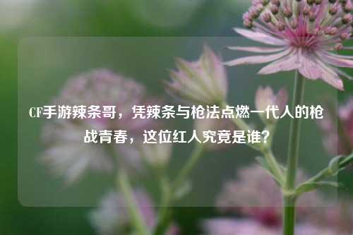 CF手游辣条哥，凭辣条与枪法点燃一代人的枪战青春，这位红人究竟是谁？