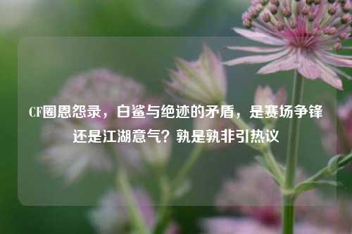CF圈恩怨录,白鲨与绝迹的矛盾,是赛场争锋还是江湖意气?孰是孰非引热议