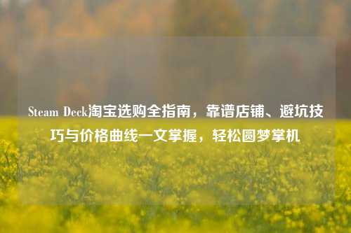 Steam Deck淘宝选购全指南，靠谱店铺、避坑技巧与价格曲线一文掌握，轻松圆梦掌机