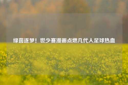 绿茵逐梦！世少赛漫画点燃几代人足球热血
