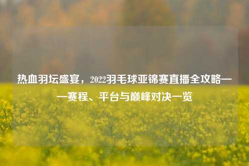 热血羽坛盛宴,2022羽毛球亚锦赛直播全攻略——赛程、平台与巅峰对决一览
