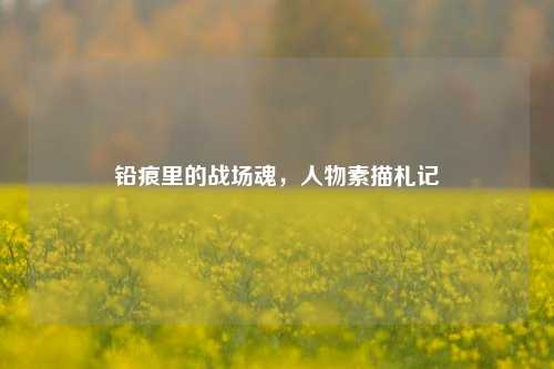 铅痕里的战场魂，人物素描札记